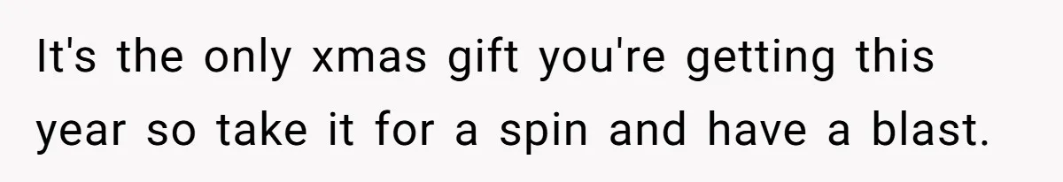 It's the only xmas gift you're getting this year so take it for a spin and have a blast.
