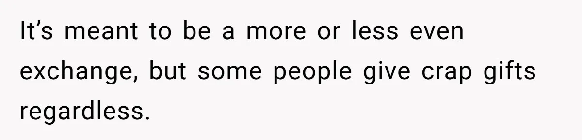 It’s meant to be a more or less even exchange, but some people give crap gifts regardless.