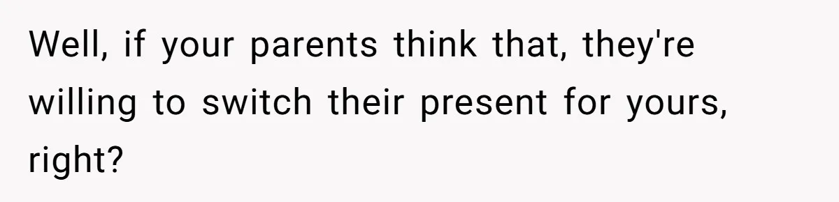 Well, if your parents think that, they're willing to switch their present for yours, right?