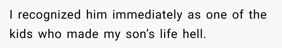I recognized him immediately as one of the kids who made my son’s life hell.