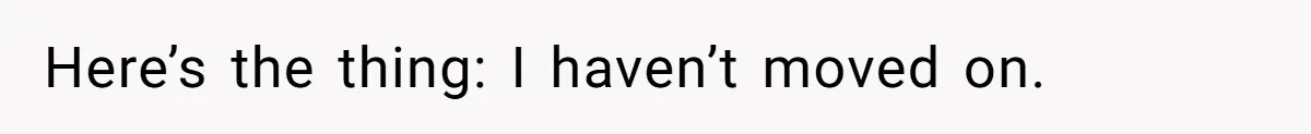 Here’s the thing: I haven’t moved on.