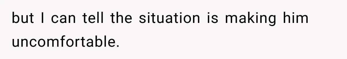 but I can tell the situation is making him uncomfortable.