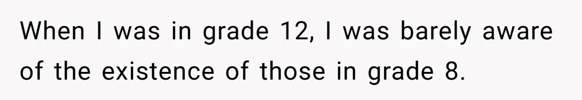 When I was in grade 12, I was barely aware of the existence of those in grade 8.