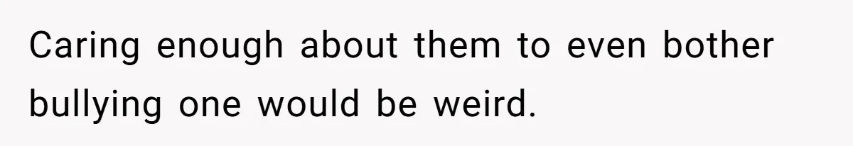 Caring enough about them to even bother bullying one would be weird.