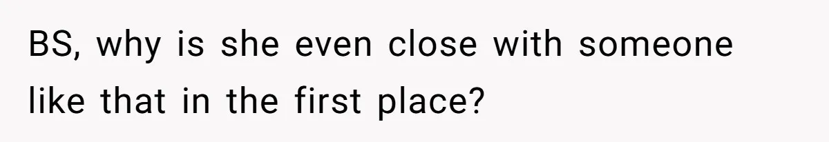 BS, why is she even close with someone like that in the first place?