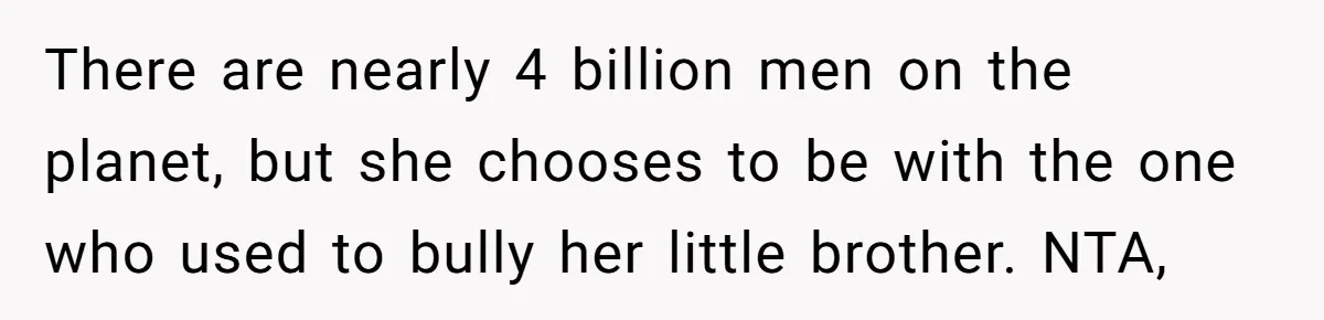 There are nearly 4 billion men on the planet, but she chooses to be with the one who used to bully her little brother. NTA,