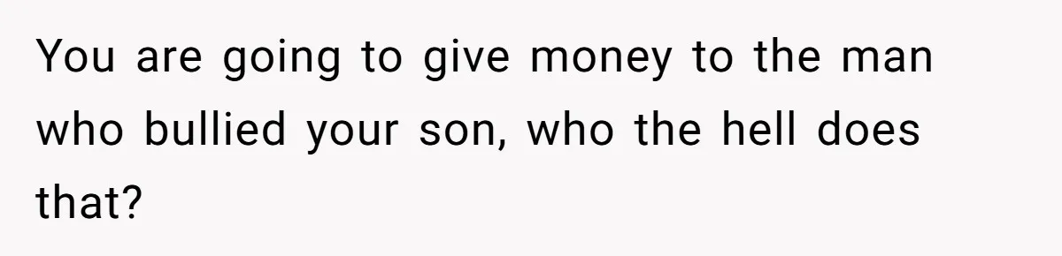 You are going to give money to the man who bullied your son, who the hell does that?