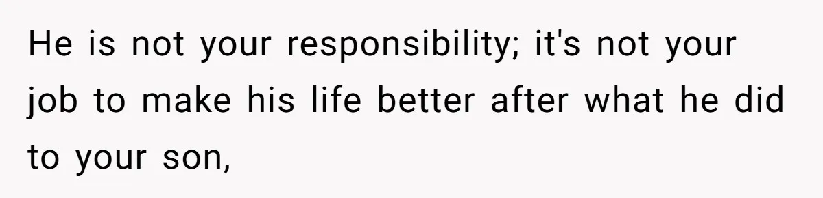 He is not your responsibility; it's not your job to make his life better after what he did to your son,