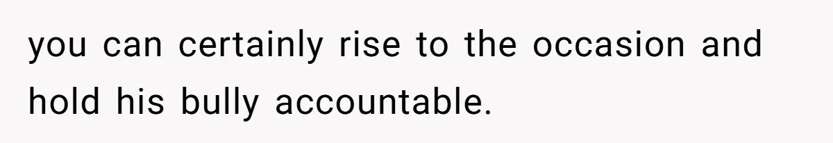 you can certainly rise to the occasion and hold his bully accountable.