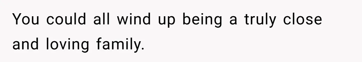 You could all wind up being a truly close and loving family.