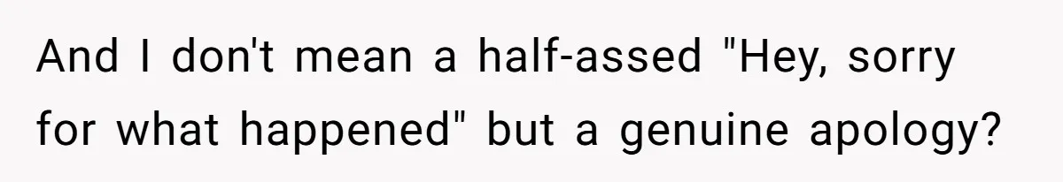 And I don't mean a half-assed "Hey, sorry for what happened" but a genuine apology?