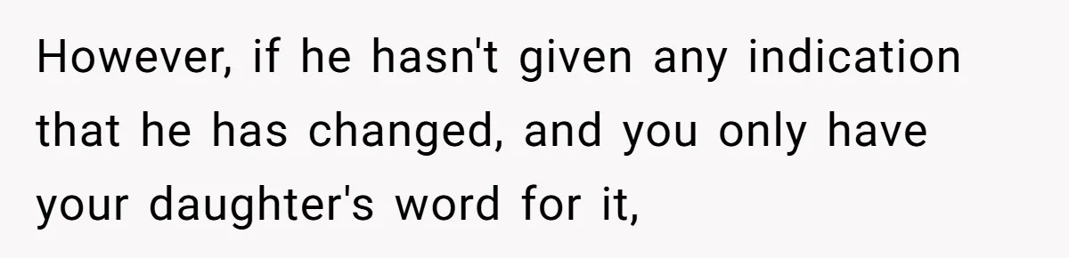 However, if he hasn't given any indication that he has changed, and you only have your daughter's word for it,