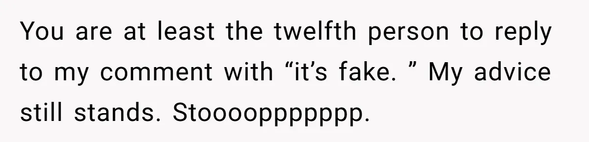You are at least the twelfth person to reply to my comment with “it’s fake. ” My advice still stands. Stooooppppppp.
