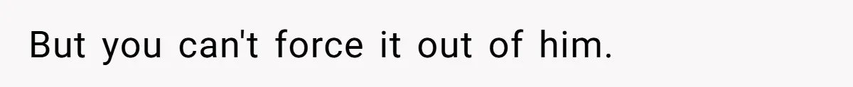 But you can't force it out of him.
