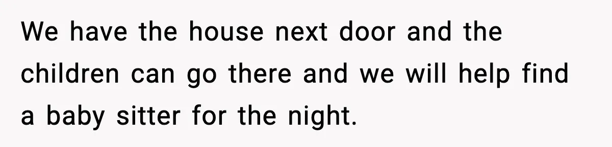 We have the house next door and the children can go there and we will help find a baby sitter for the night.