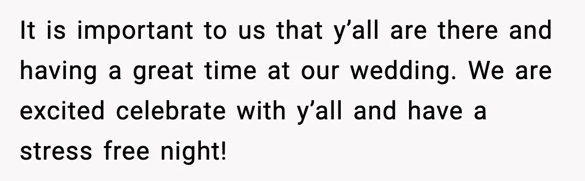 It is important to us that y’all are there and having a great time at our wedding. We are excited celebrate with y’all and have a stress free night!