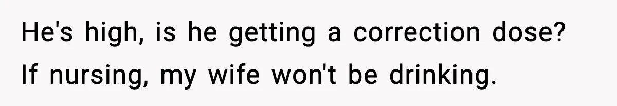 He's high, is he getting a correction dose? If nursing, my wife won't be drinking.