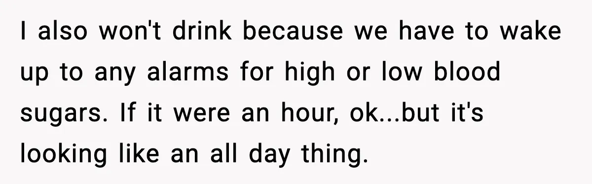 I also won't drink because we have to wake up to any alarms for high or low blood sugars. If it were an hour, ok...but it's looking like an all...