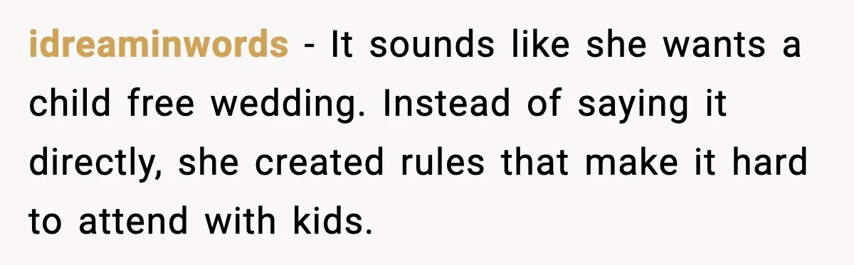 idreaminwords - It sounds like she wants a child free wedding. Instead of saying it directly, she created rules that make it hard to attend with kids.