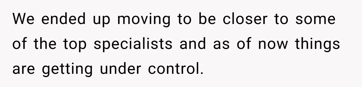 Father Abandons Daughter At 11, Then Demands Updates When He Learns She’s Seriously Ill From Facebook We ended up moving to be closer to some of the top specialists and as of now things are getting under control.