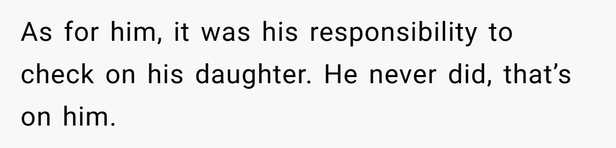 Father Abandons Daughter At 11, Then Demands Updates When He Learns She’s Seriously Ill From Facebook As for him, it was his responsibility to check on his daughter. He never did, that’s on him.