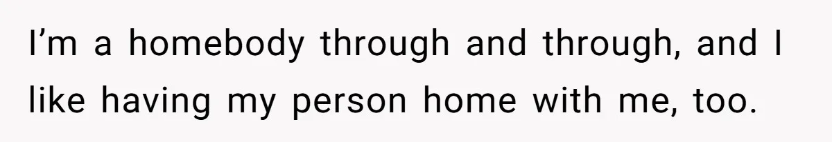 I’m a homebody through and through, and I like having my person home with me, too.