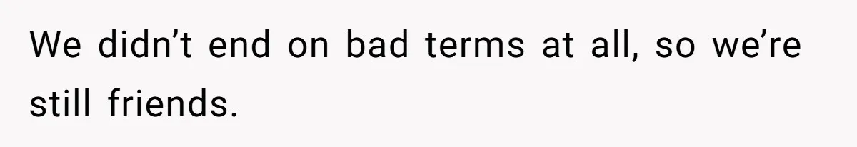 We didn’t end on bad terms at all, so we’re still friends.