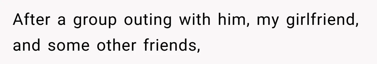 After a group outing with him, my girlfriend, and some other friends,