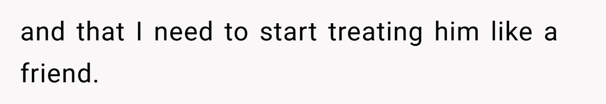 and that I need to start treating him like a friend.