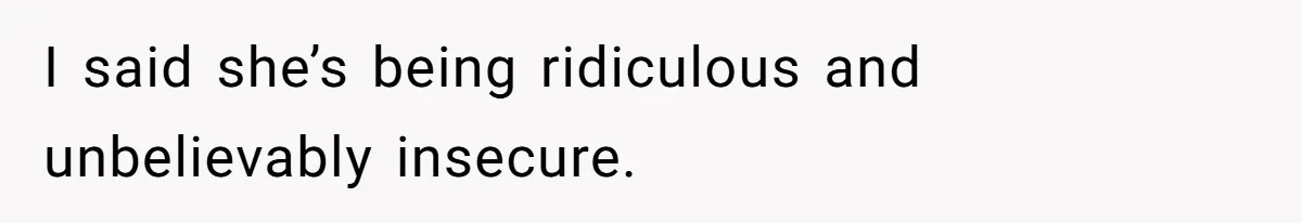 I said she’s being ridiculous and unbelievably insecure.