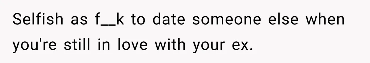 Selfish as f__k to date someone else when you're still in love with your ex.