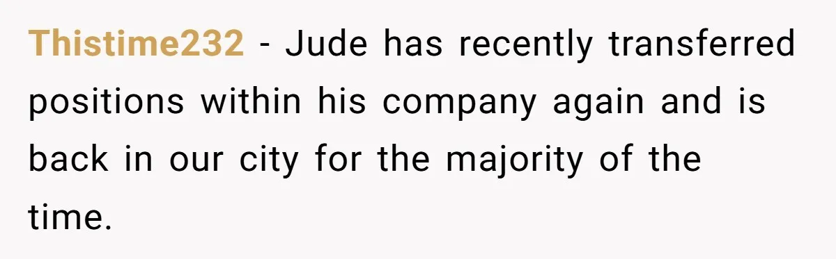 Thistime232 − Jude has recently transferred positions within his company again and is back in our city for the majority of the time.
