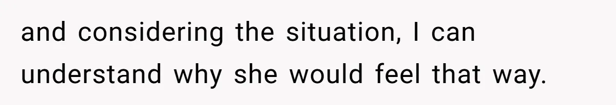 and considering the situation, I can understand why she would feel that way.