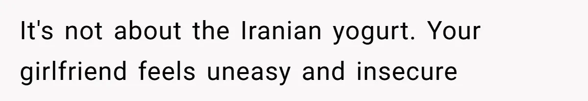 It's not about the Iranian yogurt. Your girlfriend feels uneasy and insecure