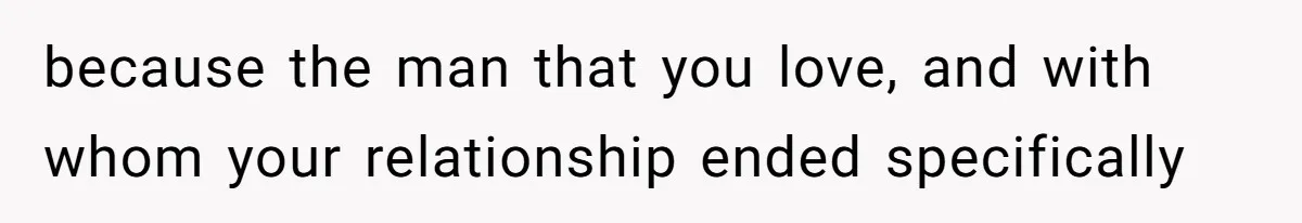 because the man that you love, and with whom your relationship ended specifically