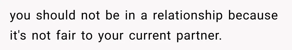 you should not be in a relationship because it's not fair to your current partner.