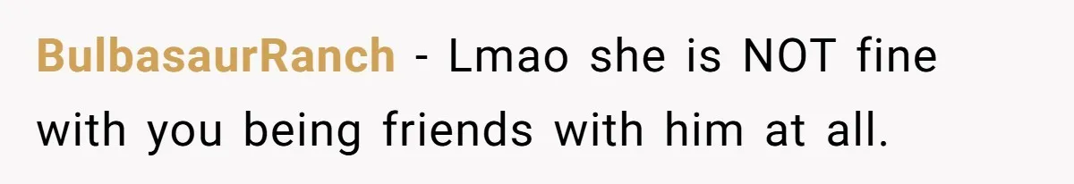 BulbasaurRanch − Lmao she is NOT fine with you being friends with him at all.