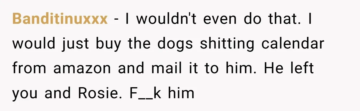 Ex Cheats And Leaves For TikTok Girl, Then Asks For Dog Updates So She Sends Photos Of It Pooping Banditinuxxx − I wouldn't even do that. I would just buy the dogs shitting calendar from amazon and mail it to him. He left you and Rosie. F__k him