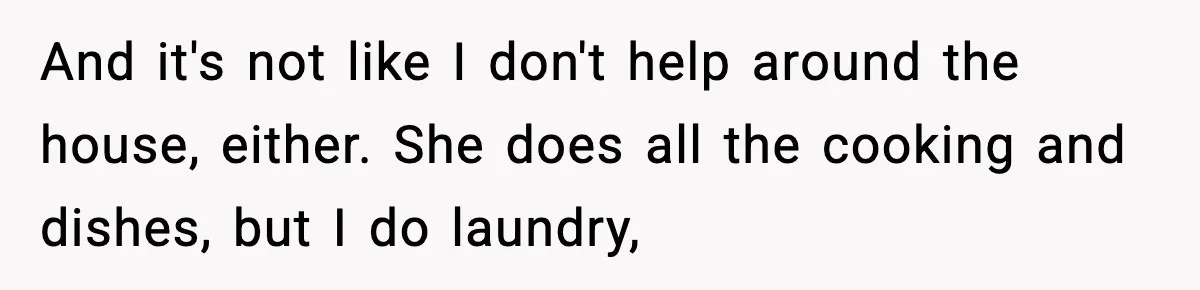 And it's not like I don't help around the house, either. She does all the cooking and dishes, but I do laundry,