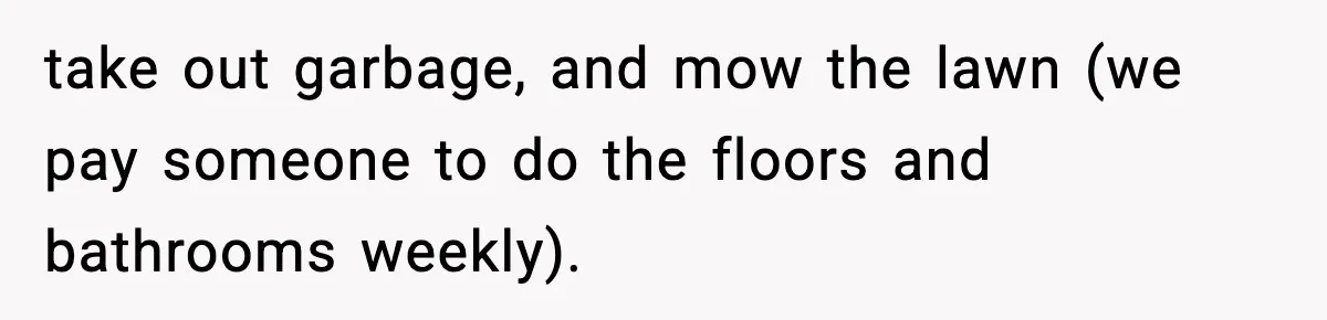 take out garbage, and mow the lawn (we pay someone to do the floors and bathrooms weekly).