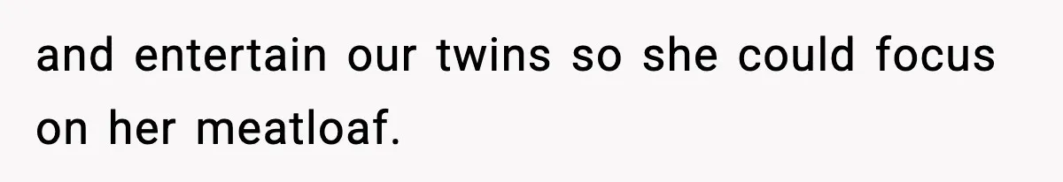 and entertain our twins so she could focus on her meatloaf.
