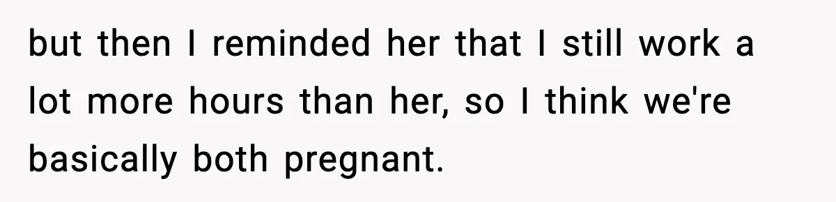 but then I reminded her that I still work a lot more hours than her, so I think we're basically both pregnant.