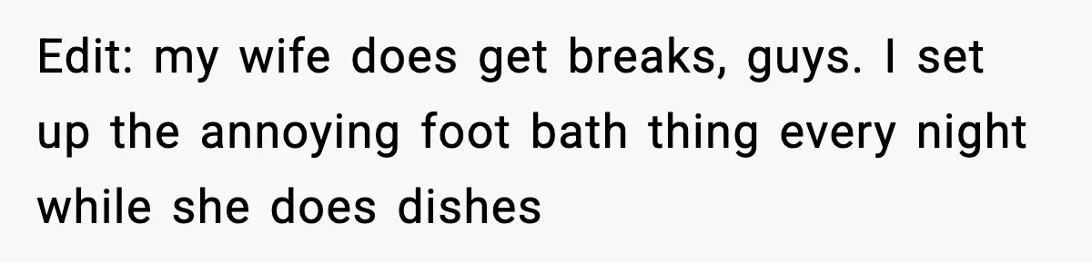 Edit: my wife does get breaks, guys. I set up the annoying foot bath thing every night while she does dishes