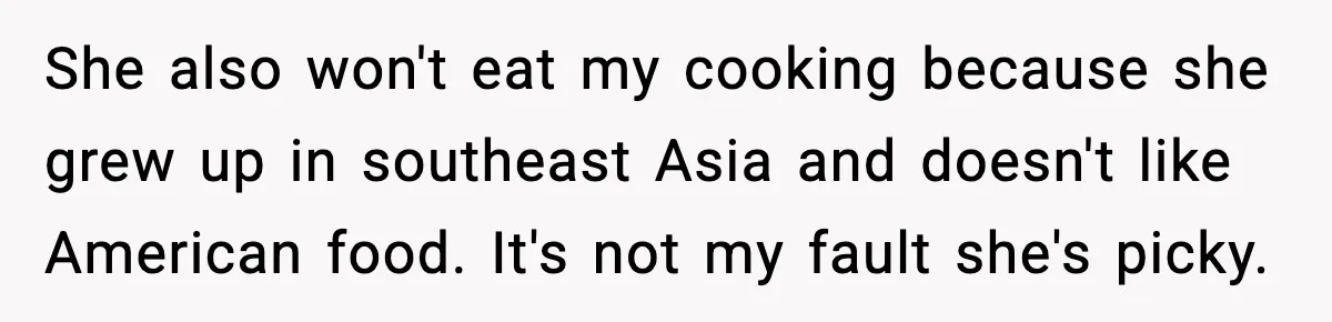 She also won't eat my cooking because she grew up in southeast Asia and doesn't like American food. It's not my fault she's picky.