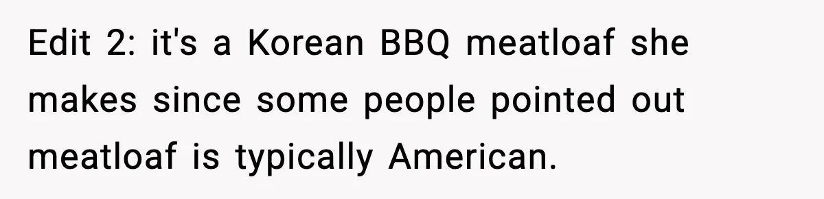 Edit 2: it's a Korean BBQ meatloaf she makes since some people pointed out meatloaf is typically American.