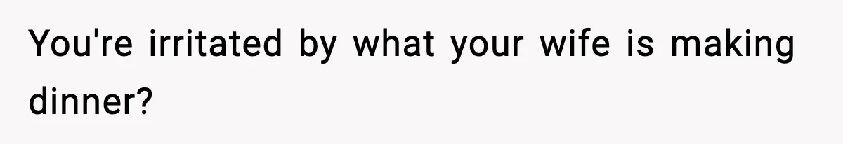 You're irritated by what your wife is making dinner?