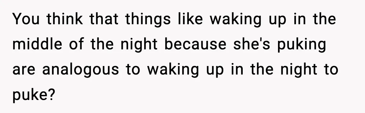 You think that things like waking up in the middle of the night because she's puking are analogous to waking up in the night to puke?