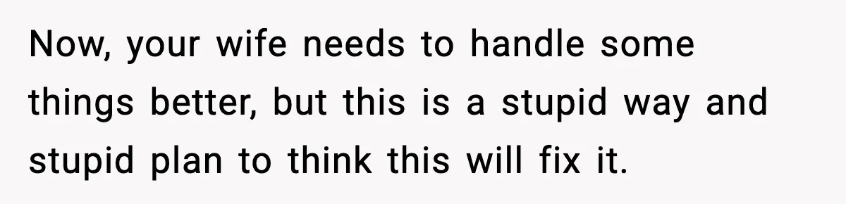 Now, your wife needs to handle some things better, but this is a stupid way and stupid plan to think this will fix it.
