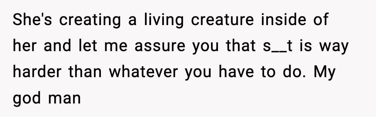 She's creating a living creature inside of her and let me assure you that s__t is way harder than whatever you have to do. My god man