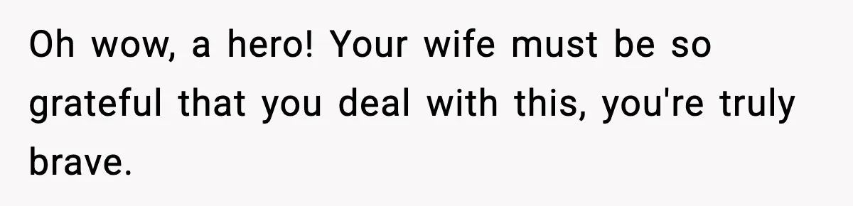 Oh wow, a hero! Your wife must be so grateful that you deal with this, you're truly brave.